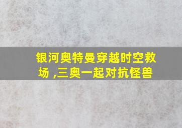 银河奥特曼穿越时空救场 ,三奥一起对抗怪兽